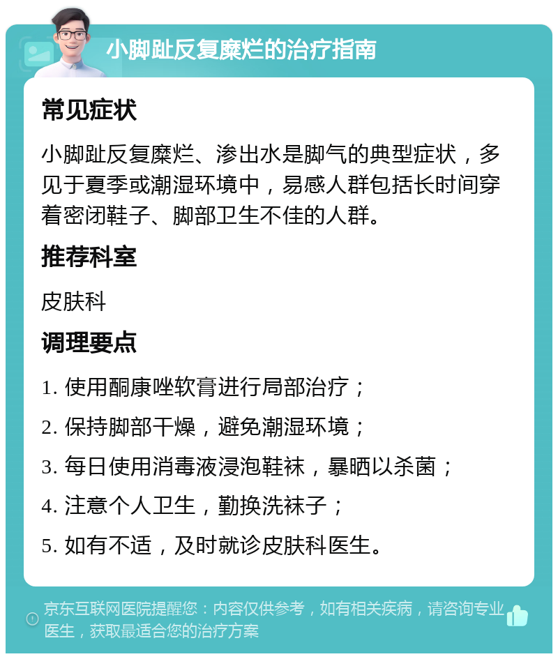 小脚趾反复糜烂的治疗指南 常见症状 小脚趾反复糜烂、渗出水是脚气的典型症状，多见于夏季或潮湿环境中，易感人群包括长时间穿着密闭鞋子、脚部卫生不佳的人群。 推荐科室 皮肤科 调理要点 1. 使用酮康唑软膏进行局部治疗； 2. 保持脚部干燥，避免潮湿环境； 3. 每日使用消毒液浸泡鞋袜，暴晒以杀菌； 4. 注意个人卫生，勤换洗袜子； 5. 如有不适，及时就诊皮肤科医生。