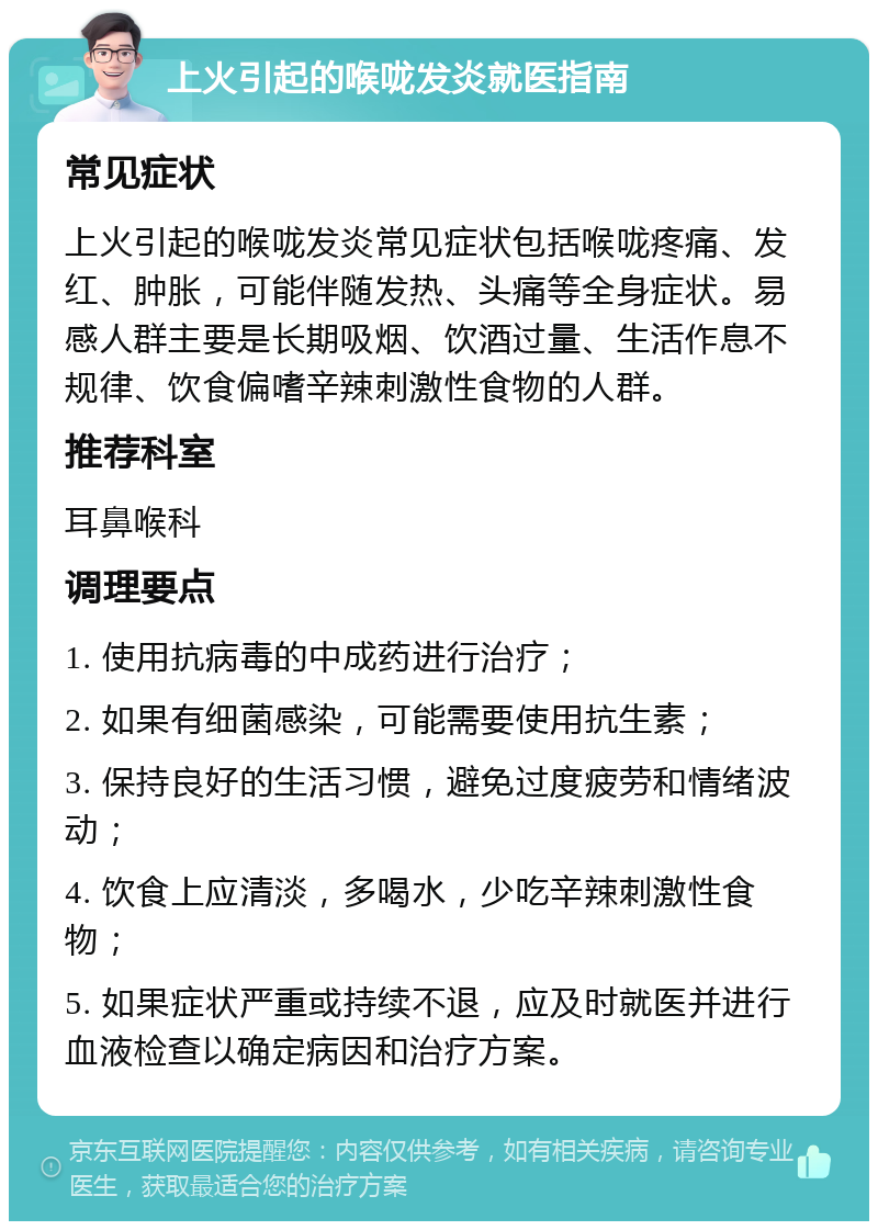 上火引起的喉咙发炎就医指南 常见症状 上火引起的喉咙发炎常见症状包括喉咙疼痛、发红、肿胀，可能伴随发热、头痛等全身症状。易感人群主要是长期吸烟、饮酒过量、生活作息不规律、饮食偏嗜辛辣刺激性食物的人群。 推荐科室 耳鼻喉科 调理要点 1. 使用抗病毒的中成药进行治疗； 2. 如果有细菌感染，可能需要使用抗生素； 3. 保持良好的生活习惯，避免过度疲劳和情绪波动； 4. 饮食上应清淡，多喝水，少吃辛辣刺激性食物； 5. 如果症状严重或持续不退，应及时就医并进行血液检查以确定病因和治疗方案。