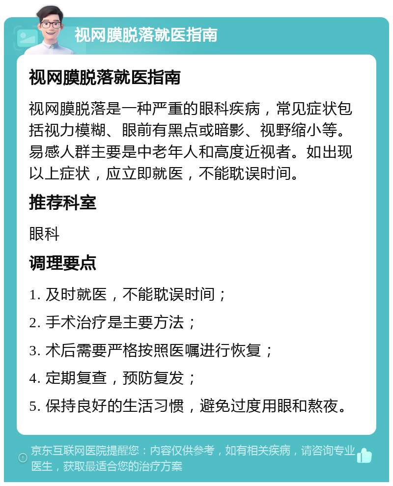 视网膜脱落就医指南 视网膜脱落就医指南 视网膜脱落是一种严重的眼科疾病，常见症状包括视力模糊、眼前有黑点或暗影、视野缩小等。易感人群主要是中老年人和高度近视者。如出现以上症状，应立即就医，不能耽误时间。 推荐科室 眼科 调理要点 1. 及时就医，不能耽误时间； 2. 手术治疗是主要方法； 3. 术后需要严格按照医嘱进行恢复； 4. 定期复查，预防复发； 5. 保持良好的生活习惯，避免过度用眼和熬夜。