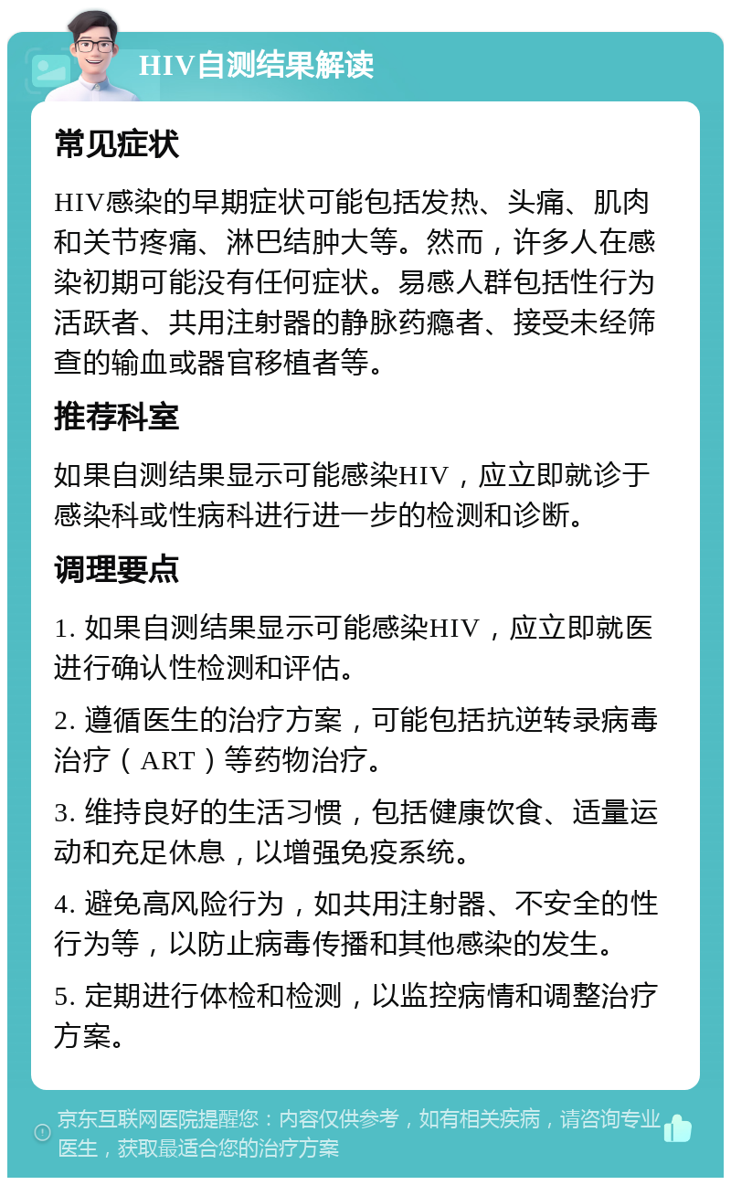 HIV自测结果解读 常见症状 HIV感染的早期症状可能包括发热、头痛、肌肉和关节疼痛、淋巴结肿大等。然而，许多人在感染初期可能没有任何症状。易感人群包括性行为活跃者、共用注射器的静脉药瘾者、接受未经筛查的输血或器官移植者等。 推荐科室 如果自测结果显示可能感染HIV，应立即就诊于感染科或性病科进行进一步的检测和诊断。 调理要点 1. 如果自测结果显示可能感染HIV，应立即就医进行确认性检测和评估。 2. 遵循医生的治疗方案，可能包括抗逆转录病毒治疗（ART）等药物治疗。 3. 维持良好的生活习惯，包括健康饮食、适量运动和充足休息，以增强免疫系统。 4. 避免高风险行为，如共用注射器、不安全的性行为等，以防止病毒传播和其他感染的发生。 5. 定期进行体检和检测，以监控病情和调整治疗方案。