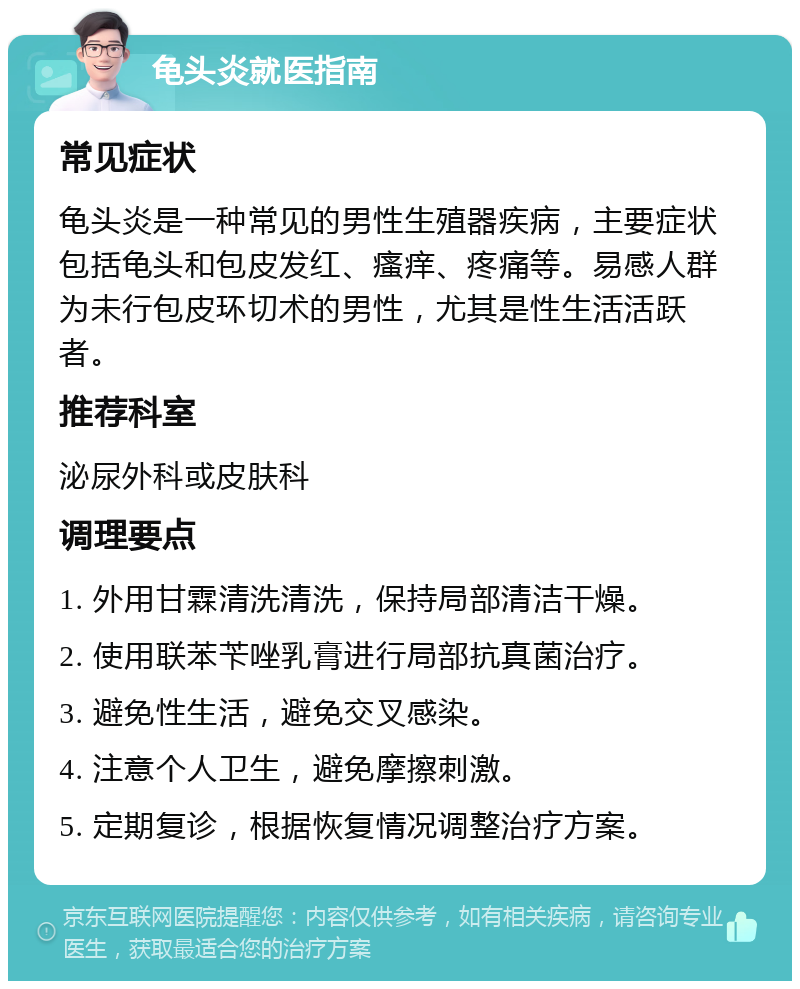 龟头炎就医指南 常见症状 龟头炎是一种常见的男性生殖器疾病，主要症状包括龟头和包皮发红、瘙痒、疼痛等。易感人群为未行包皮环切术的男性，尤其是性生活活跃者。 推荐科室 泌尿外科或皮肤科 调理要点 1. 外用甘霖清洗清洗，保持局部清洁干燥。 2. 使用联苯苄唑乳膏进行局部抗真菌治疗。 3. 避免性生活，避免交叉感染。 4. 注意个人卫生，避免摩擦刺激。 5. 定期复诊，根据恢复情况调整治疗方案。