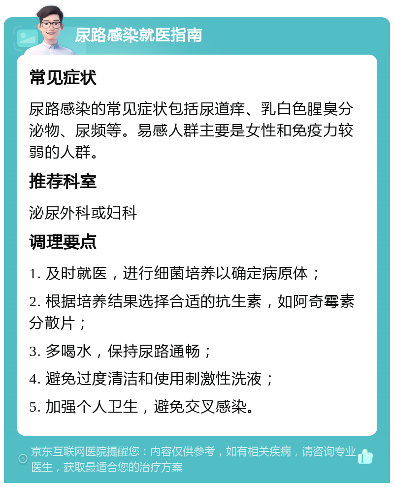 尿路感染就医指南 常见症状 尿路感染的常见症状包括尿道痒、乳白色腥臭分泌物、尿频等。易感人群主要是女性和免疫力较弱的人群。 推荐科室 泌尿外科或妇科 调理要点 1. 及时就医，进行细菌培养以确定病原体； 2. 根据培养结果选择合适的抗生素，如阿奇霉素分散片； 3. 多喝水，保持尿路通畅； 4. 避免过度清洁和使用刺激性洗液； 5. 加强个人卫生，避免交叉感染。