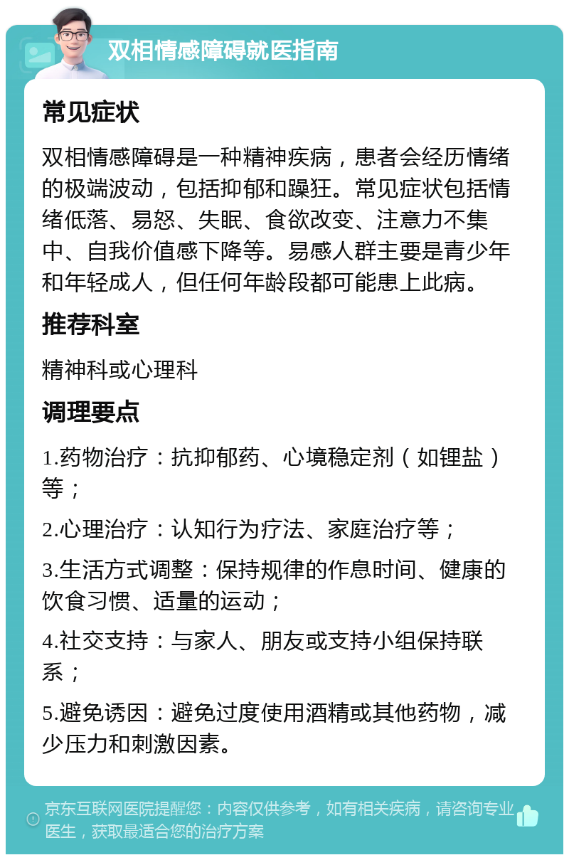 双相情感障碍就医指南 常见症状 双相情感障碍是一种精神疾病，患者会经历情绪的极端波动，包括抑郁和躁狂。常见症状包括情绪低落、易怒、失眠、食欲改变、注意力不集中、自我价值感下降等。易感人群主要是青少年和年轻成人，但任何年龄段都可能患上此病。 推荐科室 精神科或心理科 调理要点 1.药物治疗：抗抑郁药、心境稳定剂（如锂盐）等； 2.心理治疗：认知行为疗法、家庭治疗等； 3.生活方式调整：保持规律的作息时间、健康的饮食习惯、适量的运动； 4.社交支持：与家人、朋友或支持小组保持联系； 5.避免诱因：避免过度使用酒精或其他药物，减少压力和刺激因素。