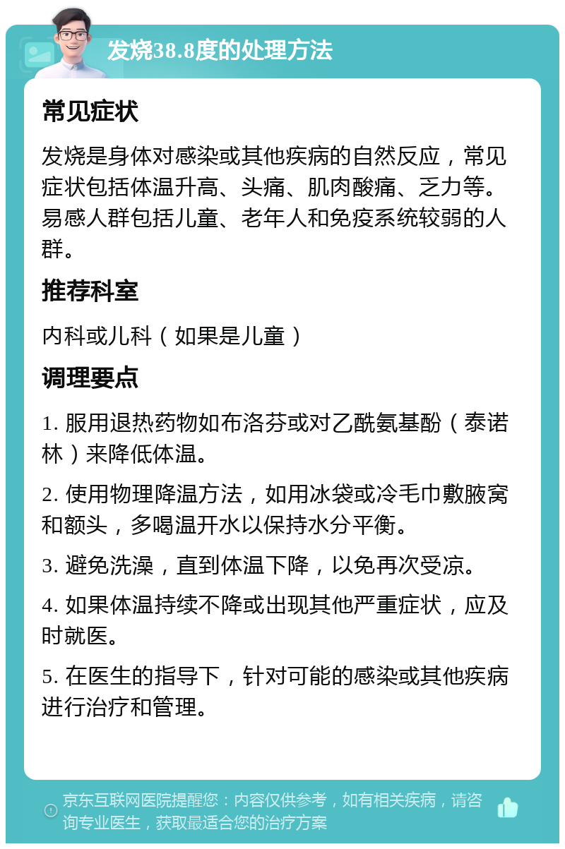 发烧38.8度的处理方法 常见症状 发烧是身体对感染或其他疾病的自然反应，常见症状包括体温升高、头痛、肌肉酸痛、乏力等。易感人群包括儿童、老年人和免疫系统较弱的人群。 推荐科室 内科或儿科（如果是儿童） 调理要点 1. 服用退热药物如布洛芬或对乙酰氨基酚（泰诺林）来降低体温。 2. 使用物理降温方法，如用冰袋或冷毛巾敷腋窝和额头，多喝温开水以保持水分平衡。 3. 避免洗澡，直到体温下降，以免再次受凉。 4. 如果体温持续不降或出现其他严重症状，应及时就医。 5. 在医生的指导下，针对可能的感染或其他疾病进行治疗和管理。