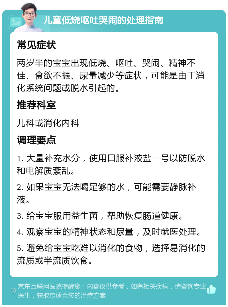 儿童低烧呕吐哭闹的处理指南 常见症状 两岁半的宝宝出现低烧、呕吐、哭闹、精神不佳、食欲不振、尿量减少等症状，可能是由于消化系统问题或脱水引起的。 推荐科室 儿科或消化内科 调理要点 1. 大量补充水分，使用口服补液盐三号以防脱水和电解质紊乱。 2. 如果宝宝无法喝足够的水，可能需要静脉补液。 3. 给宝宝服用益生菌，帮助恢复肠道健康。 4. 观察宝宝的精神状态和尿量，及时就医处理。 5. 避免给宝宝吃难以消化的食物，选择易消化的流质或半流质饮食。