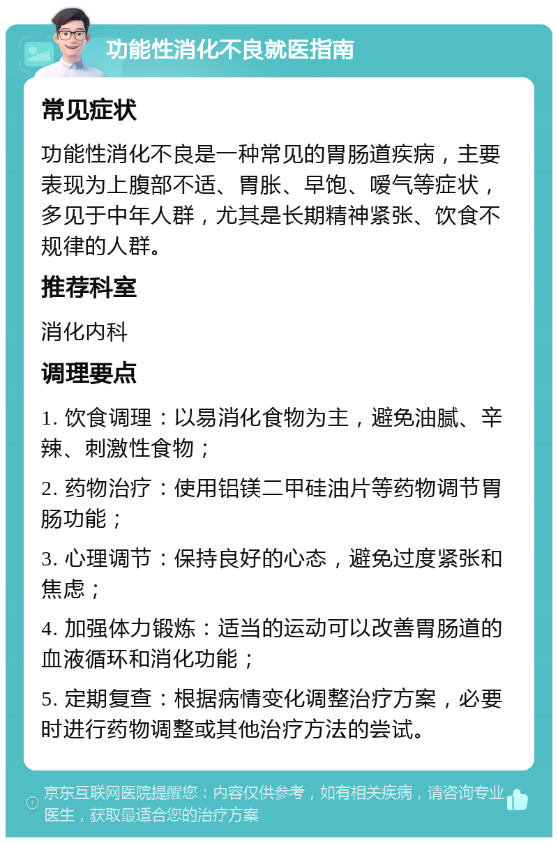 功能性消化不良就医指南 常见症状 功能性消化不良是一种常见的胃肠道疾病，主要表现为上腹部不适、胃胀、早饱、嗳气等症状，多见于中年人群，尤其是长期精神紧张、饮食不规律的人群。 推荐科室 消化内科 调理要点 1. 饮食调理：以易消化食物为主，避免油腻、辛辣、刺激性食物； 2. 药物治疗：使用铝镁二甲硅油片等药物调节胃肠功能； 3. 心理调节：保持良好的心态，避免过度紧张和焦虑； 4. 加强体力锻炼：适当的运动可以改善胃肠道的血液循环和消化功能； 5. 定期复查：根据病情变化调整治疗方案，必要时进行药物调整或其他治疗方法的尝试。