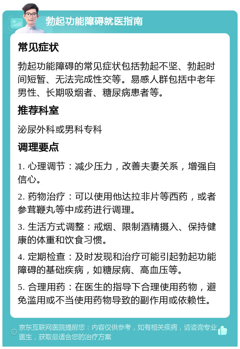 勃起功能障碍就医指南 常见症状 勃起功能障碍的常见症状包括勃起不坚、勃起时间短暂、无法完成性交等。易感人群包括中老年男性、长期吸烟者、糖尿病患者等。 推荐科室 泌尿外科或男科专科 调理要点 1. 心理调节：减少压力，改善夫妻关系，增强自信心。 2. 药物治疗：可以使用他达拉非片等西药，或者参茸鞭丸等中成药进行调理。 3. 生活方式调整：戒烟、限制酒精摄入、保持健康的体重和饮食习惯。 4. 定期检查：及时发现和治疗可能引起勃起功能障碍的基础疾病，如糖尿病、高血压等。 5. 合理用药：在医生的指导下合理使用药物，避免滥用或不当使用药物导致的副作用或依赖性。