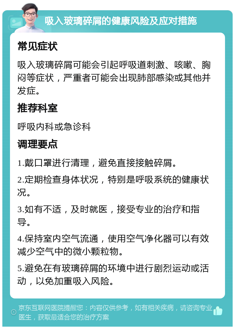 吸入玻璃碎屑的健康风险及应对措施 常见症状 吸入玻璃碎屑可能会引起呼吸道刺激、咳嗽、胸闷等症状，严重者可能会出现肺部感染或其他并发症。 推荐科室 呼吸内科或急诊科 调理要点 1.戴口罩进行清理，避免直接接触碎屑。 2.定期检查身体状况，特别是呼吸系统的健康状况。 3.如有不适，及时就医，接受专业的治疗和指导。 4.保持室内空气流通，使用空气净化器可以有效减少空气中的微小颗粒物。 5.避免在有玻璃碎屑的环境中进行剧烈运动或活动，以免加重吸入风险。