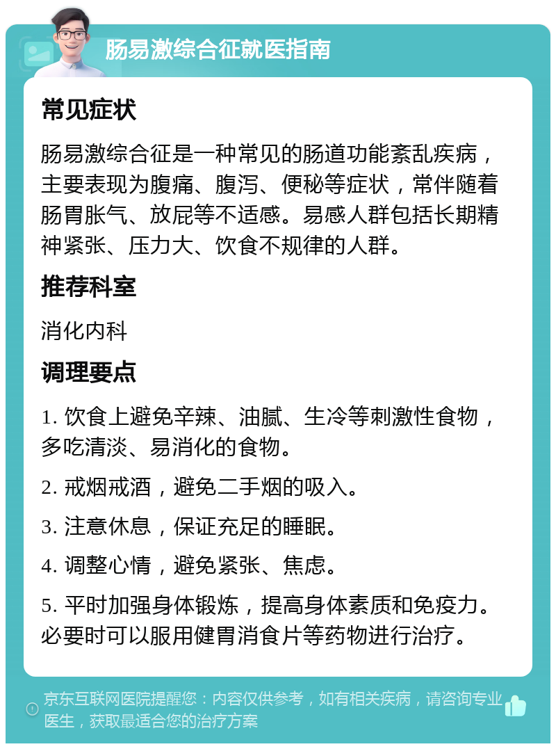 肠易激综合征就医指南 常见症状 肠易激综合征是一种常见的肠道功能紊乱疾病，主要表现为腹痛、腹泻、便秘等症状，常伴随着肠胃胀气、放屁等不适感。易感人群包括长期精神紧张、压力大、饮食不规律的人群。 推荐科室 消化内科 调理要点 1. 饮食上避免辛辣、油腻、生冷等刺激性食物，多吃清淡、易消化的食物。 2. 戒烟戒酒，避免二手烟的吸入。 3. 注意休息，保证充足的睡眠。 4. 调整心情，避免紧张、焦虑。 5. 平时加强身体锻炼，提高身体素质和免疫力。必要时可以服用健胃消食片等药物进行治疗。