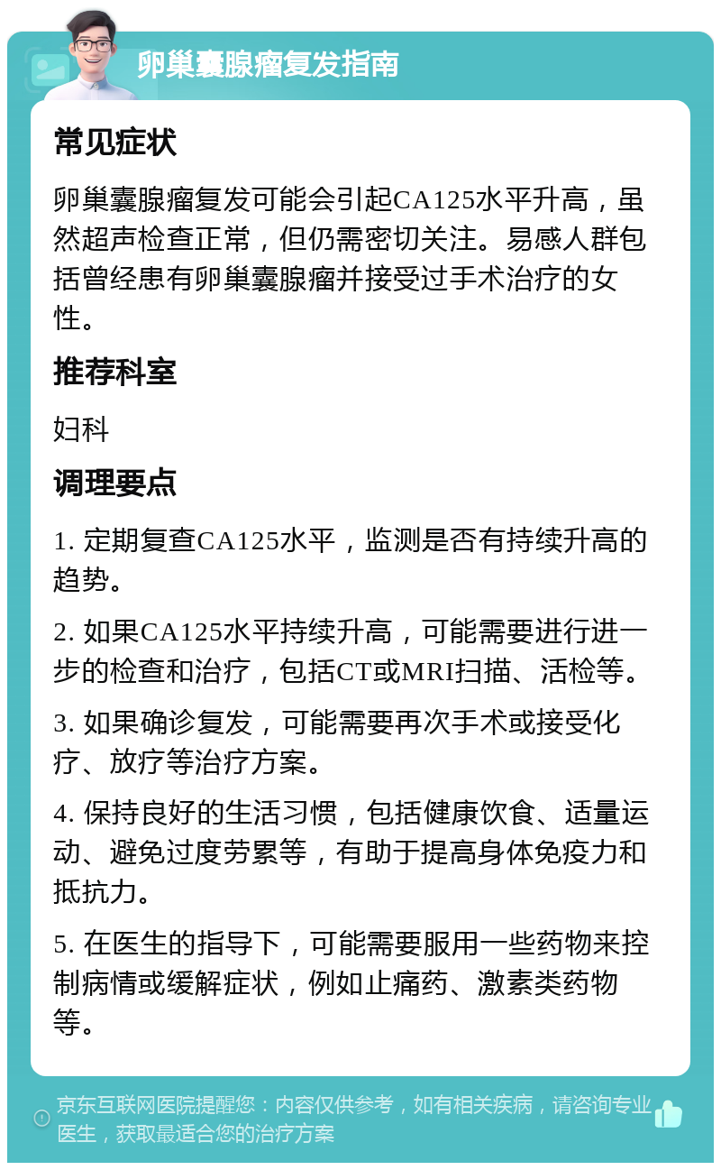 卵巢囊腺瘤复发指南 常见症状 卵巢囊腺瘤复发可能会引起CA125水平升高，虽然超声检查正常，但仍需密切关注。易感人群包括曾经患有卵巢囊腺瘤并接受过手术治疗的女性。 推荐科室 妇科 调理要点 1. 定期复查CA125水平，监测是否有持续升高的趋势。 2. 如果CA125水平持续升高，可能需要进行进一步的检查和治疗，包括CT或MRI扫描、活检等。 3. 如果确诊复发，可能需要再次手术或接受化疗、放疗等治疗方案。 4. 保持良好的生活习惯，包括健康饮食、适量运动、避免过度劳累等，有助于提高身体免疫力和抵抗力。 5. 在医生的指导下，可能需要服用一些药物来控制病情或缓解症状，例如止痛药、激素类药物等。