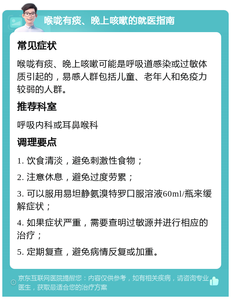 喉咙有痰、晚上咳嗽的就医指南 常见症状 喉咙有痰、晚上咳嗽可能是呼吸道感染或过敏体质引起的，易感人群包括儿童、老年人和免疫力较弱的人群。 推荐科室 呼吸内科或耳鼻喉科 调理要点 1. 饮食清淡，避免刺激性食物； 2. 注意休息，避免过度劳累； 3. 可以服用易坦静氨溴特罗口服溶液60ml/瓶来缓解症状； 4. 如果症状严重，需要查明过敏源并进行相应的治疗； 5. 定期复查，避免病情反复或加重。