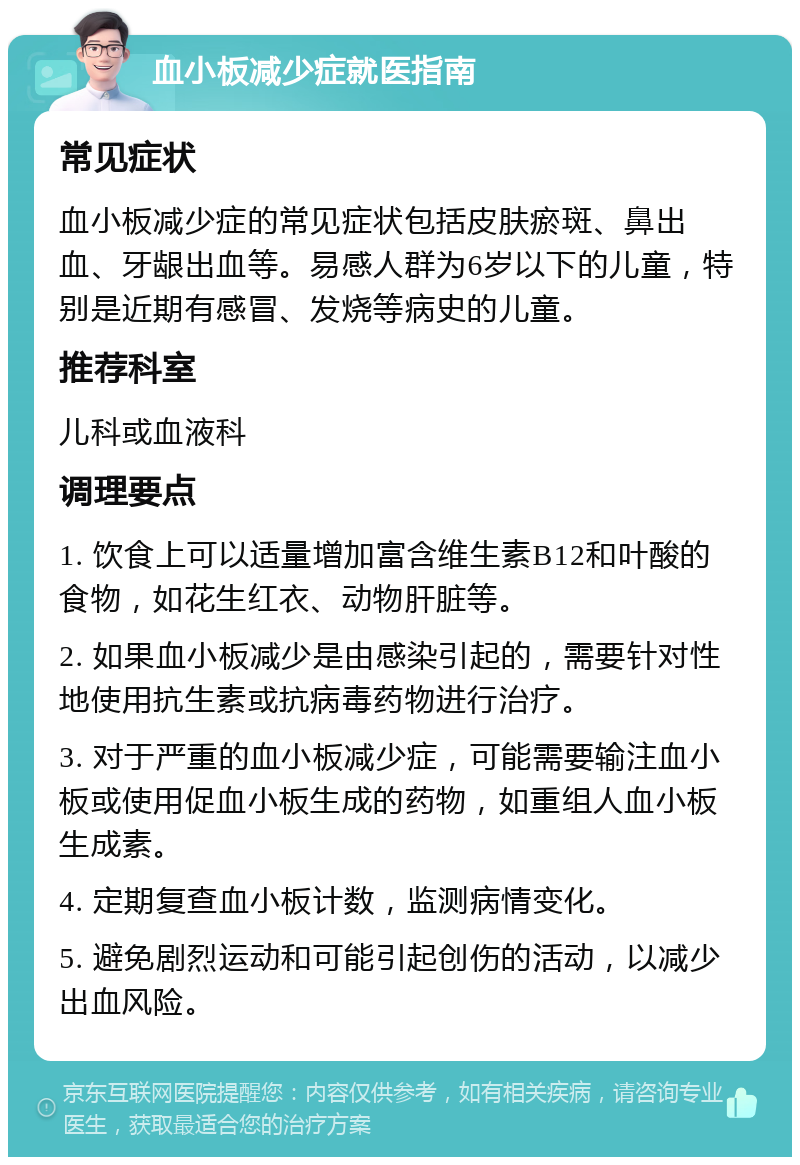 血小板减少症就医指南 常见症状 血小板减少症的常见症状包括皮肤瘀斑、鼻出血、牙龈出血等。易感人群为6岁以下的儿童，特别是近期有感冒、发烧等病史的儿童。 推荐科室 儿科或血液科 调理要点 1. 饮食上可以适量增加富含维生素B12和叶酸的食物，如花生红衣、动物肝脏等。 2. 如果血小板减少是由感染引起的，需要针对性地使用抗生素或抗病毒药物进行治疗。 3. 对于严重的血小板减少症，可能需要输注血小板或使用促血小板生成的药物，如重组人血小板生成素。 4. 定期复查血小板计数，监测病情变化。 5. 避免剧烈运动和可能引起创伤的活动，以减少出血风险。