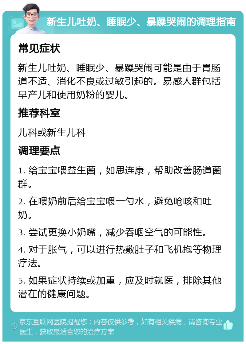 新生儿吐奶、睡眠少、暴躁哭闹的调理指南 常见症状 新生儿吐奶、睡眠少、暴躁哭闹可能是由于胃肠道不适、消化不良或过敏引起的。易感人群包括早产儿和使用奶粉的婴儿。 推荐科室 儿科或新生儿科 调理要点 1. 给宝宝喂益生菌，如思连康，帮助改善肠道菌群。 2. 在喂奶前后给宝宝喂一勺水，避免呛咳和吐奶。 3. 尝试更换小奶嘴，减少吞咽空气的可能性。 4. 对于胀气，可以进行热敷肚子和飞机抱等物理疗法。 5. 如果症状持续或加重，应及时就医，排除其他潜在的健康问题。