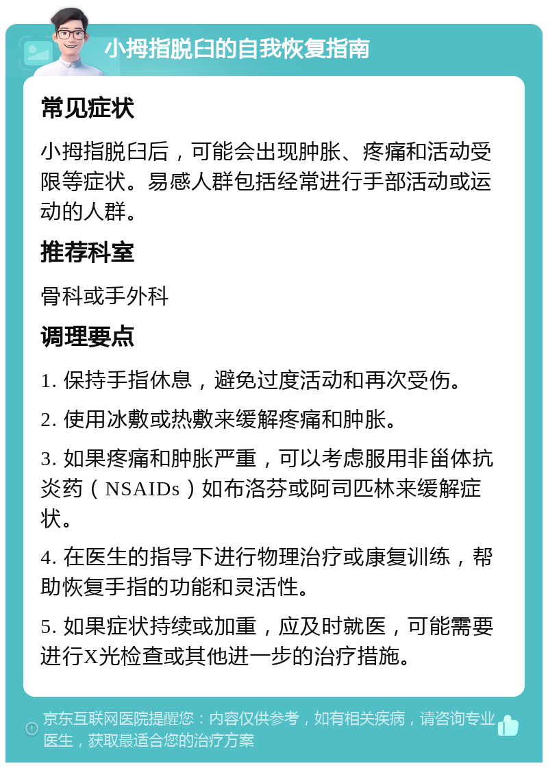 小拇指脱臼的自我恢复指南 常见症状 小拇指脱臼后，可能会出现肿胀、疼痛和活动受限等症状。易感人群包括经常进行手部活动或运动的人群。 推荐科室 骨科或手外科 调理要点 1. 保持手指休息，避免过度活动和再次受伤。 2. 使用冰敷或热敷来缓解疼痛和肿胀。 3. 如果疼痛和肿胀严重，可以考虑服用非甾体抗炎药（NSAIDs）如布洛芬或阿司匹林来缓解症状。 4. 在医生的指导下进行物理治疗或康复训练，帮助恢复手指的功能和灵活性。 5. 如果症状持续或加重，应及时就医，可能需要进行X光检查或其他进一步的治疗措施。