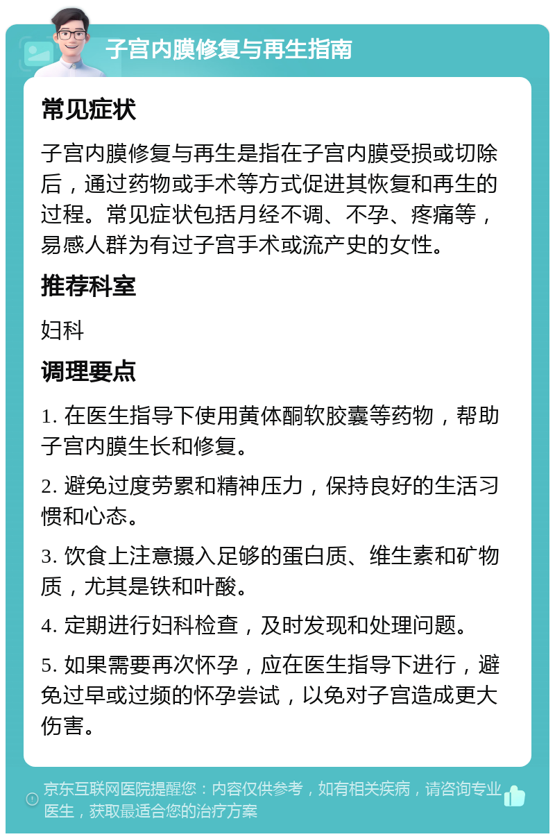 子宫内膜修复与再生指南 常见症状 子宫内膜修复与再生是指在子宫内膜受损或切除后，通过药物或手术等方式促进其恢复和再生的过程。常见症状包括月经不调、不孕、疼痛等，易感人群为有过子宫手术或流产史的女性。 推荐科室 妇科 调理要点 1. 在医生指导下使用黄体酮软胶囊等药物，帮助子宫内膜生长和修复。 2. 避免过度劳累和精神压力，保持良好的生活习惯和心态。 3. 饮食上注意摄入足够的蛋白质、维生素和矿物质，尤其是铁和叶酸。 4. 定期进行妇科检查，及时发现和处理问题。 5. 如果需要再次怀孕，应在医生指导下进行，避免过早或过频的怀孕尝试，以免对子宫造成更大伤害。