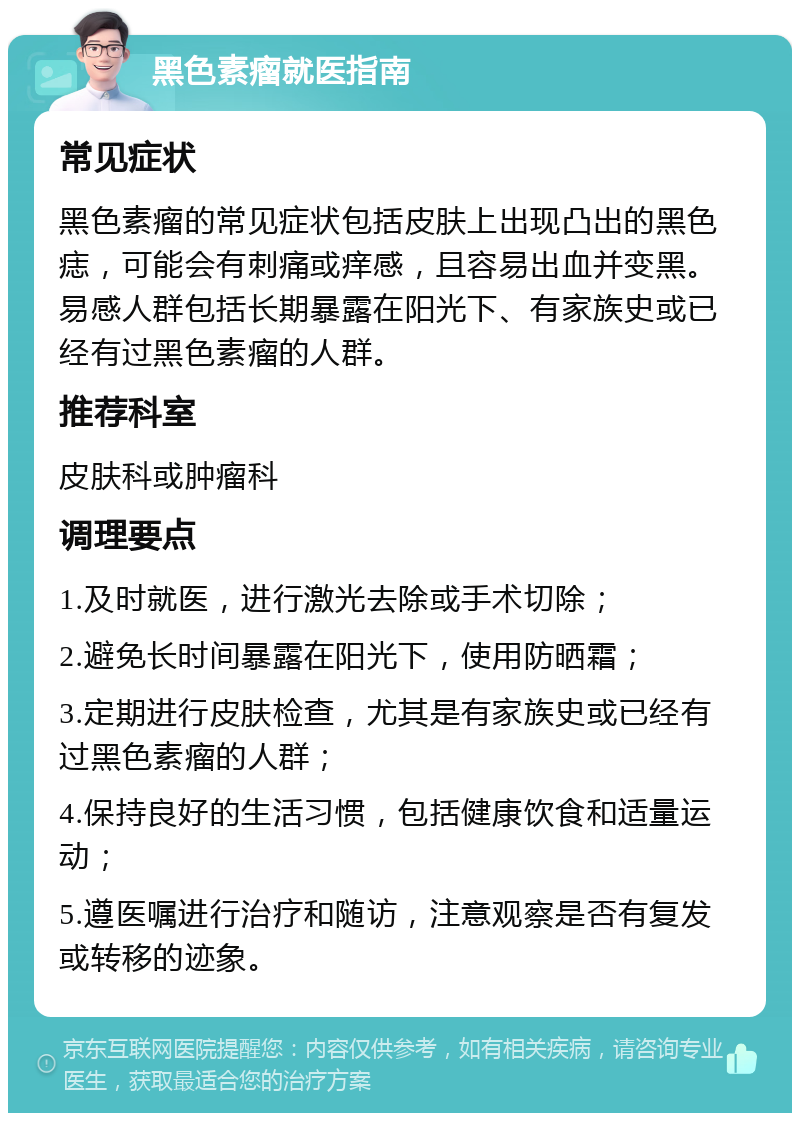 黑色素瘤就医指南 常见症状 黑色素瘤的常见症状包括皮肤上出现凸出的黑色痣，可能会有刺痛或痒感，且容易出血并变黑。易感人群包括长期暴露在阳光下、有家族史或已经有过黑色素瘤的人群。 推荐科室 皮肤科或肿瘤科 调理要点 1.及时就医，进行激光去除或手术切除； 2.避免长时间暴露在阳光下，使用防晒霜； 3.定期进行皮肤检查，尤其是有家族史或已经有过黑色素瘤的人群； 4.保持良好的生活习惯，包括健康饮食和适量运动； 5.遵医嘱进行治疗和随访，注意观察是否有复发或转移的迹象。