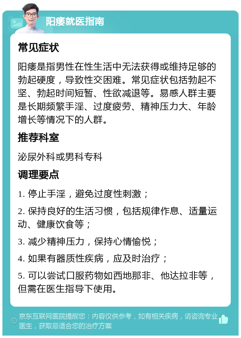 阳痿就医指南 常见症状 阳痿是指男性在性生活中无法获得或维持足够的勃起硬度，导致性交困难。常见症状包括勃起不坚、勃起时间短暂、性欲减退等。易感人群主要是长期频繁手淫、过度疲劳、精神压力大、年龄增长等情况下的人群。 推荐科室 泌尿外科或男科专科 调理要点 1. 停止手淫，避免过度性刺激； 2. 保持良好的生活习惯，包括规律作息、适量运动、健康饮食等； 3. 减少精神压力，保持心情愉悦； 4. 如果有器质性疾病，应及时治疗； 5. 可以尝试口服药物如西地那非、他达拉非等，但需在医生指导下使用。