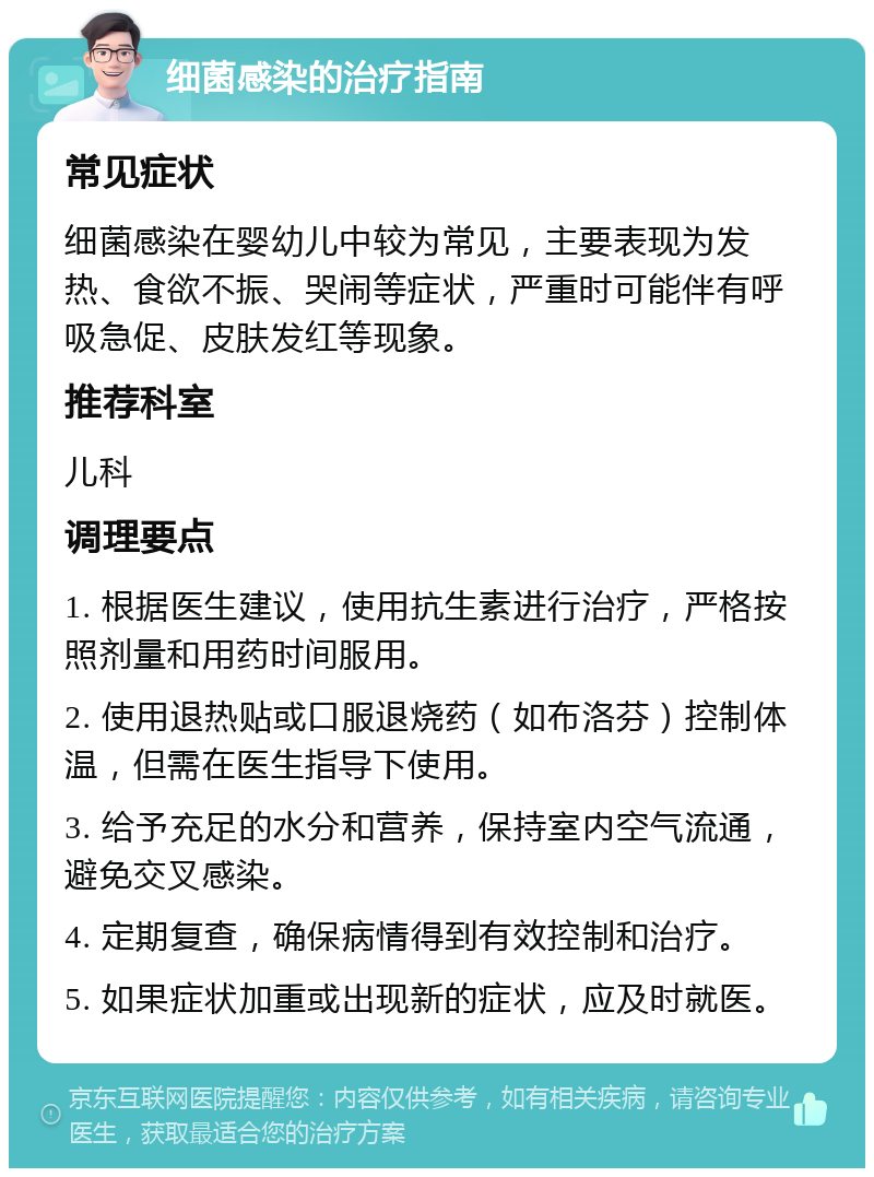 细菌感染的治疗指南 常见症状 细菌感染在婴幼儿中较为常见，主要表现为发热、食欲不振、哭闹等症状，严重时可能伴有呼吸急促、皮肤发红等现象。 推荐科室 儿科 调理要点 1. 根据医生建议，使用抗生素进行治疗，严格按照剂量和用药时间服用。 2. 使用退热贴或口服退烧药（如布洛芬）控制体温，但需在医生指导下使用。 3. 给予充足的水分和营养，保持室内空气流通，避免交叉感染。 4. 定期复查，确保病情得到有效控制和治疗。 5. 如果症状加重或出现新的症状，应及时就医。