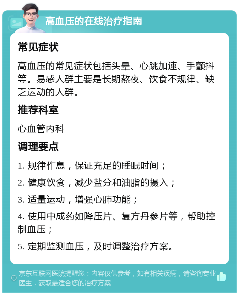 高血压的在线治疗指南 常见症状 高血压的常见症状包括头晕、心跳加速、手颤抖等。易感人群主要是长期熬夜、饮食不规律、缺乏运动的人群。 推荐科室 心血管内科 调理要点 1. 规律作息，保证充足的睡眠时间； 2. 健康饮食，减少盐分和油脂的摄入； 3. 适量运动，增强心肺功能； 4. 使用中成药如降压片、复方丹参片等，帮助控制血压； 5. 定期监测血压，及时调整治疗方案。