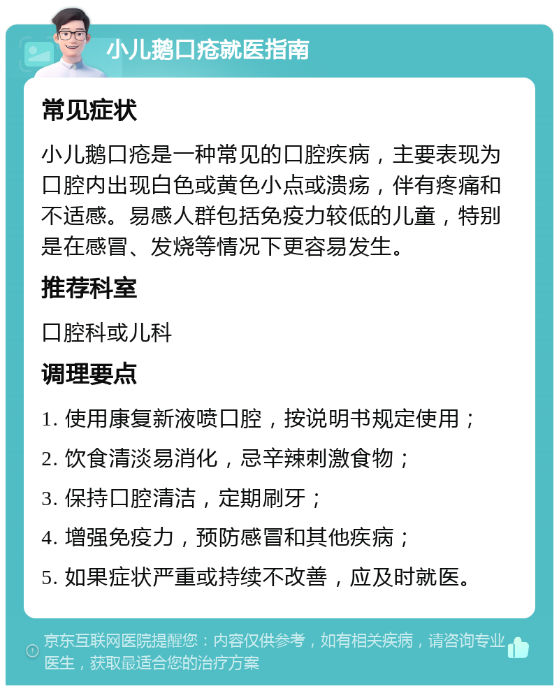 小儿鹅口疮就医指南 常见症状 小儿鹅口疮是一种常见的口腔疾病，主要表现为口腔内出现白色或黄色小点或溃疡，伴有疼痛和不适感。易感人群包括免疫力较低的儿童，特别是在感冒、发烧等情况下更容易发生。 推荐科室 口腔科或儿科 调理要点 1. 使用康复新液喷口腔，按说明书规定使用； 2. 饮食清淡易消化，忌辛辣刺激食物； 3. 保持口腔清洁，定期刷牙； 4. 增强免疫力，预防感冒和其他疾病； 5. 如果症状严重或持续不改善，应及时就医。