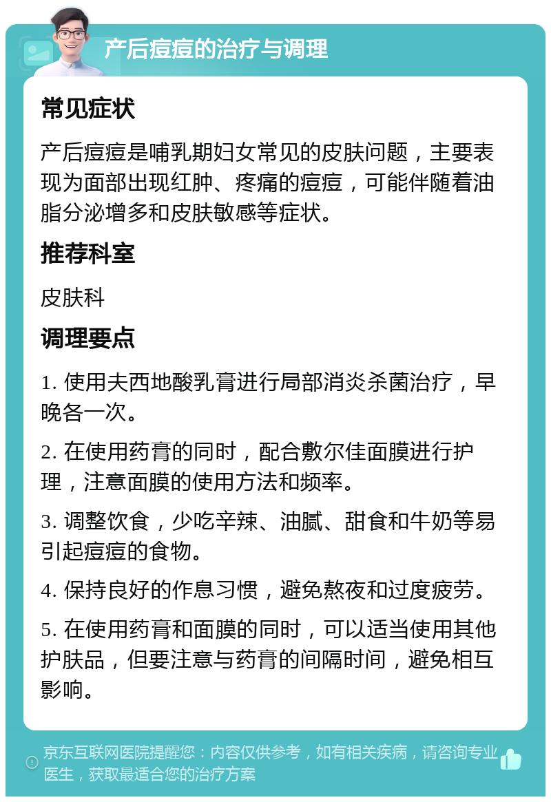 产后痘痘的治疗与调理 常见症状 产后痘痘是哺乳期妇女常见的皮肤问题，主要表现为面部出现红肿、疼痛的痘痘，可能伴随着油脂分泌增多和皮肤敏感等症状。 推荐科室 皮肤科 调理要点 1. 使用夫西地酸乳膏进行局部消炎杀菌治疗，早晚各一次。 2. 在使用药膏的同时，配合敷尔佳面膜进行护理，注意面膜的使用方法和频率。 3. 调整饮食，少吃辛辣、油腻、甜食和牛奶等易引起痘痘的食物。 4. 保持良好的作息习惯，避免熬夜和过度疲劳。 5. 在使用药膏和面膜的同时，可以适当使用其他护肤品，但要注意与药膏的间隔时间，避免相互影响。