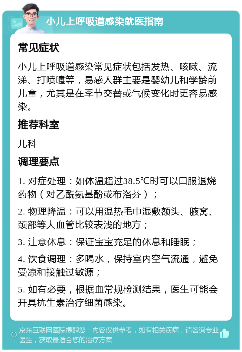 小儿上呼吸道感染就医指南 常见症状 小儿上呼吸道感染常见症状包括发热、咳嗽、流涕、打喷嚏等，易感人群主要是婴幼儿和学龄前儿童，尤其是在季节交替或气候变化时更容易感染。 推荐科室 儿科 调理要点 1. 对症处理：如体温超过38.5℃时可以口服退烧药物（对乙酰氨基酚或布洛芬）； 2. 物理降温：可以用温热毛巾湿敷额头、腋窝、颈部等大血管比较表浅的地方； 3. 注意休息：保证宝宝充足的休息和睡眠； 4. 饮食调理：多喝水，保持室内空气流通，避免受凉和接触过敏源； 5. 如有必要，根据血常规检测结果，医生可能会开具抗生素治疗细菌感染。