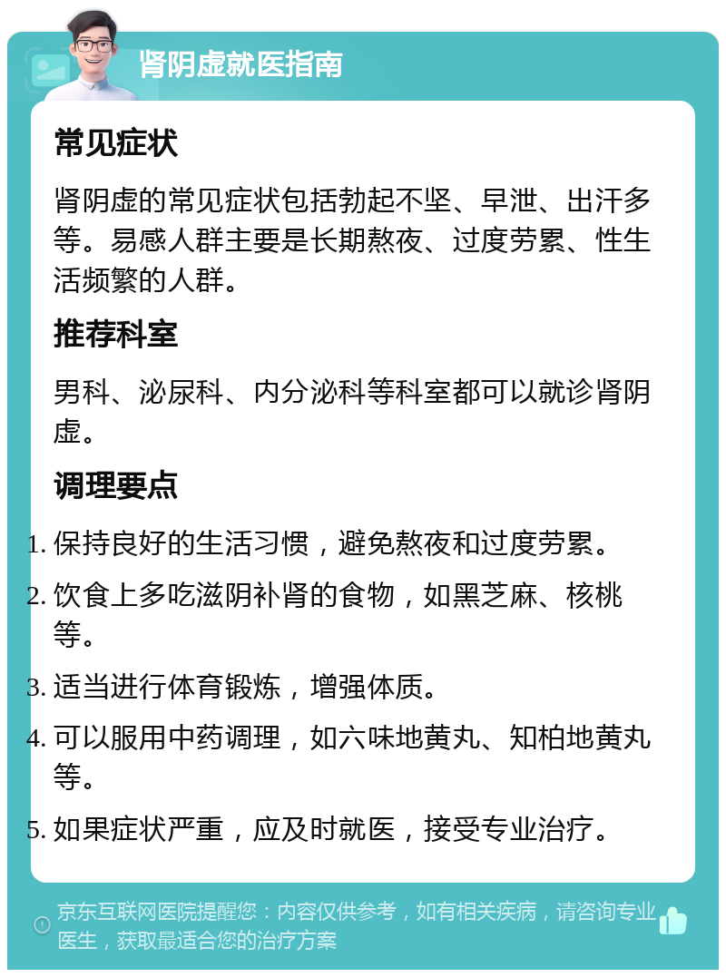 肾阴虚就医指南 常见症状 肾阴虚的常见症状包括勃起不坚、早泄、出汗多等。易感人群主要是长期熬夜、过度劳累、性生活频繁的人群。 推荐科室 男科、泌尿科、内分泌科等科室都可以就诊肾阴虚。 调理要点 保持良好的生活习惯，避免熬夜和过度劳累。 饮食上多吃滋阴补肾的食物，如黑芝麻、核桃等。 适当进行体育锻炼，增强体质。 可以服用中药调理，如六味地黄丸、知柏地黄丸等。 如果症状严重，应及时就医，接受专业治疗。