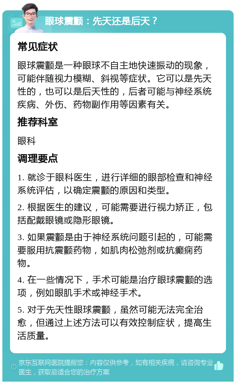 眼球震颤：先天还是后天？ 常见症状 眼球震颤是一种眼球不自主地快速振动的现象，可能伴随视力模糊、斜视等症状。它可以是先天性的，也可以是后天性的，后者可能与神经系统疾病、外伤、药物副作用等因素有关。 推荐科室 眼科 调理要点 1. 就诊于眼科医生，进行详细的眼部检查和神经系统评估，以确定震颤的原因和类型。 2. 根据医生的建议，可能需要进行视力矫正，包括配戴眼镜或隐形眼镜。 3. 如果震颤是由于神经系统问题引起的，可能需要服用抗震颤药物，如肌肉松弛剂或抗癫痫药物。 4. 在一些情况下，手术可能是治疗眼球震颤的选项，例如眼肌手术或神经手术。 5. 对于先天性眼球震颤，虽然可能无法完全治愈，但通过上述方法可以有效控制症状，提高生活质量。