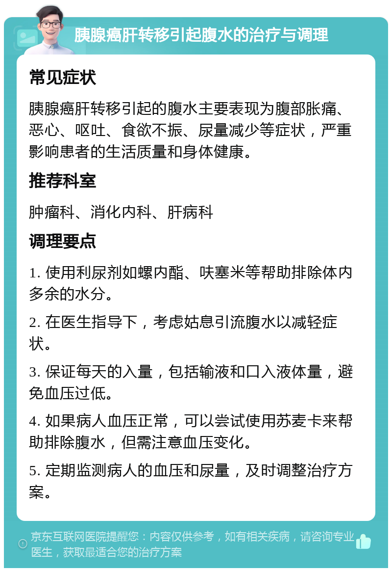 胰腺癌肝转移引起腹水的治疗与调理 常见症状 胰腺癌肝转移引起的腹水主要表现为腹部胀痛、恶心、呕吐、食欲不振、尿量减少等症状，严重影响患者的生活质量和身体健康。 推荐科室 肿瘤科、消化内科、肝病科 调理要点 1. 使用利尿剂如螺内酯、呋塞米等帮助排除体内多余的水分。 2. 在医生指导下，考虑姑息引流腹水以减轻症状。 3. 保证每天的入量，包括输液和口入液体量，避免血压过低。 4. 如果病人血压正常，可以尝试使用苏麦卡来帮助排除腹水，但需注意血压变化。 5. 定期监测病人的血压和尿量，及时调整治疗方案。