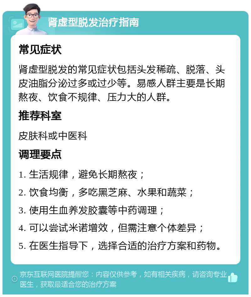 肾虚型脱发治疗指南 常见症状 肾虚型脱发的常见症状包括头发稀疏、脱落、头皮油脂分泌过多或过少等。易感人群主要是长期熬夜、饮食不规律、压力大的人群。 推荐科室 皮肤科或中医科 调理要点 1. 生活规律，避免长期熬夜； 2. 饮食均衡，多吃黑芝麻、水果和蔬菜； 3. 使用生血养发胶囊等中药调理； 4. 可以尝试米诺增效，但需注意个体差异； 5. 在医生指导下，选择合适的治疗方案和药物。