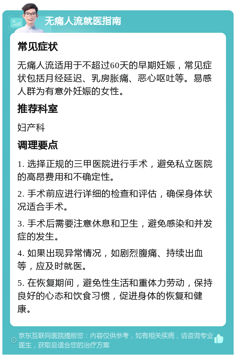 无痛人流就医指南 常见症状 无痛人流适用于不超过60天的早期妊娠，常见症状包括月经延迟、乳房胀痛、恶心呕吐等。易感人群为有意外妊娠的女性。 推荐科室 妇产科 调理要点 1. 选择正规的三甲医院进行手术，避免私立医院的高昂费用和不确定性。 2. 手术前应进行详细的检查和评估，确保身体状况适合手术。 3. 手术后需要注意休息和卫生，避免感染和并发症的发生。 4. 如果出现异常情况，如剧烈腹痛、持续出血等，应及时就医。 5. 在恢复期间，避免性生活和重体力劳动，保持良好的心态和饮食习惯，促进身体的恢复和健康。