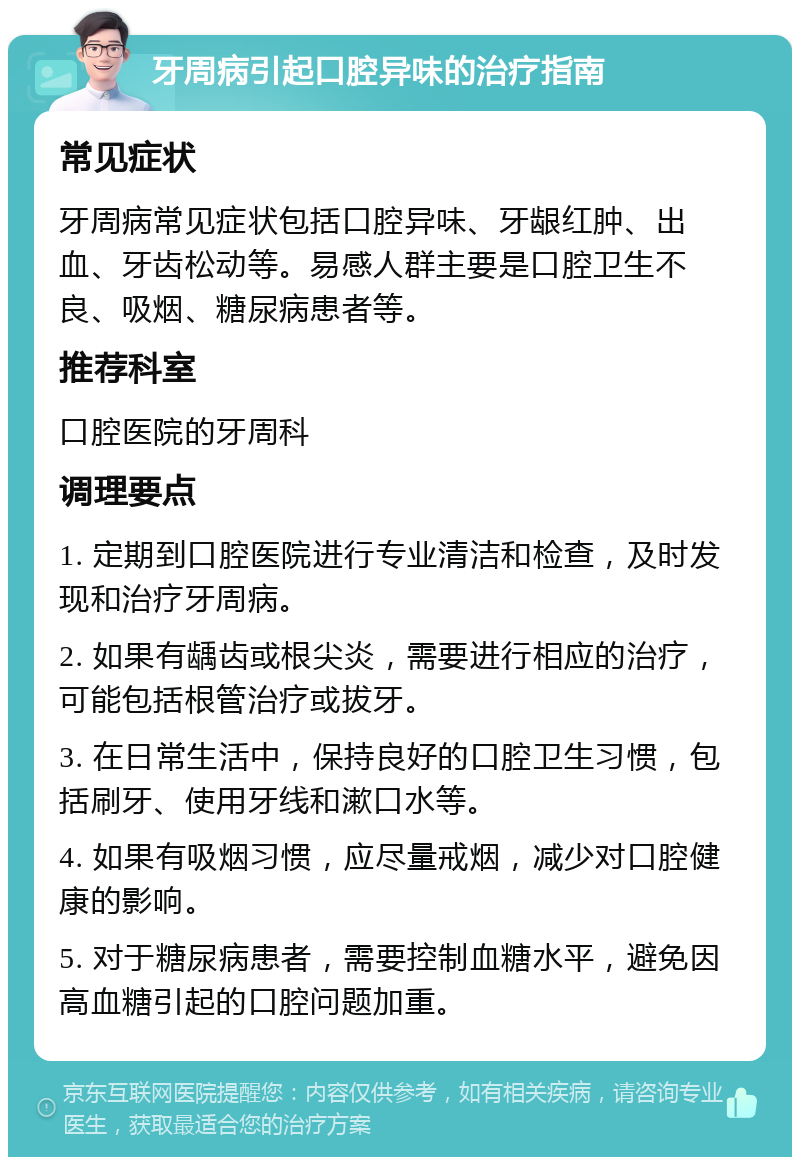 牙周病引起口腔异味的治疗指南 常见症状 牙周病常见症状包括口腔异味、牙龈红肿、出血、牙齿松动等。易感人群主要是口腔卫生不良、吸烟、糖尿病患者等。 推荐科室 口腔医院的牙周科 调理要点 1. 定期到口腔医院进行专业清洁和检查，及时发现和治疗牙周病。 2. 如果有龋齿或根尖炎，需要进行相应的治疗，可能包括根管治疗或拔牙。 3. 在日常生活中，保持良好的口腔卫生习惯，包括刷牙、使用牙线和漱口水等。 4. 如果有吸烟习惯，应尽量戒烟，减少对口腔健康的影响。 5. 对于糖尿病患者，需要控制血糖水平，避免因高血糖引起的口腔问题加重。