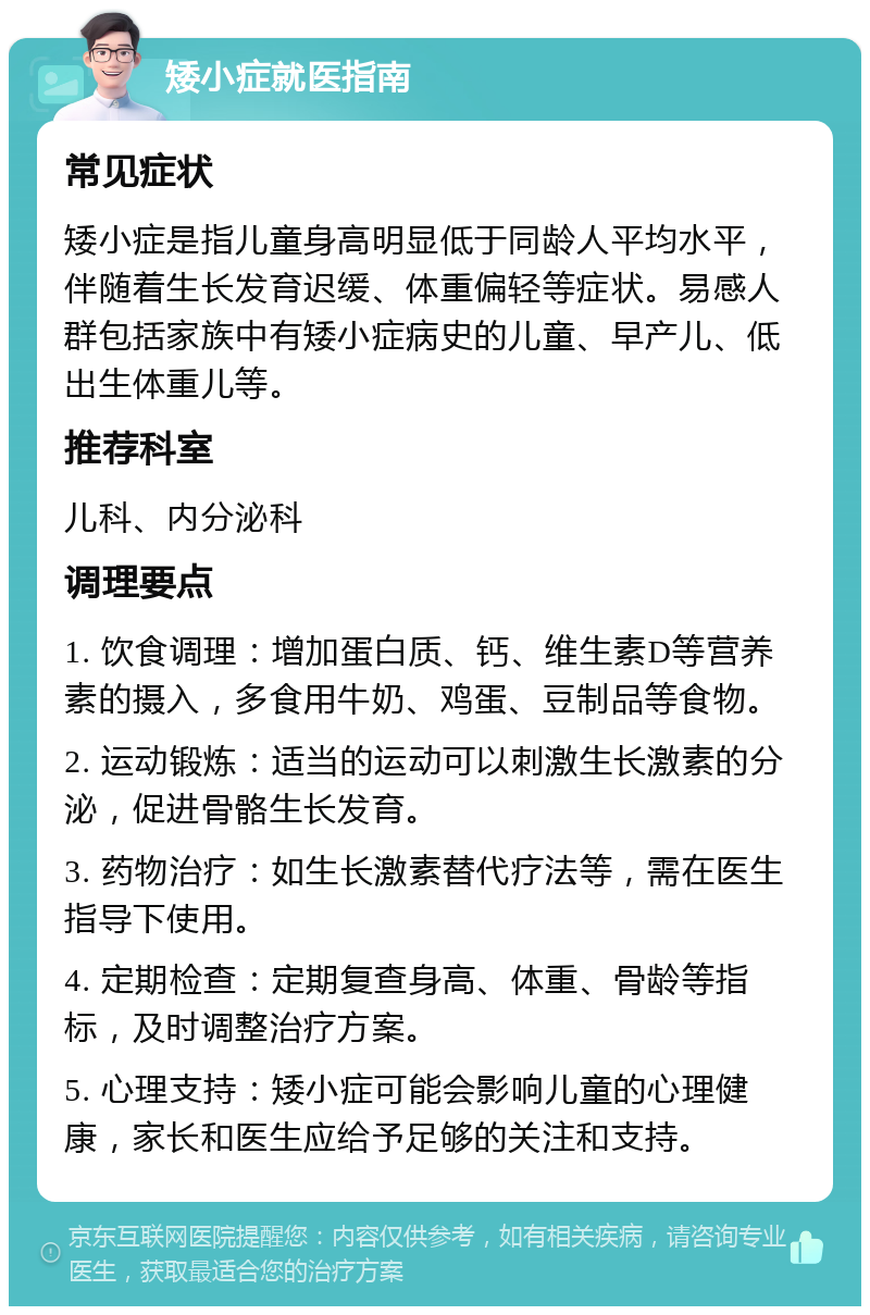 矮小症就医指南 常见症状 矮小症是指儿童身高明显低于同龄人平均水平，伴随着生长发育迟缓、体重偏轻等症状。易感人群包括家族中有矮小症病史的儿童、早产儿、低出生体重儿等。 推荐科室 儿科、内分泌科 调理要点 1. 饮食调理：增加蛋白质、钙、维生素D等营养素的摄入，多食用牛奶、鸡蛋、豆制品等食物。 2. 运动锻炼：适当的运动可以刺激生长激素的分泌，促进骨骼生长发育。 3. 药物治疗：如生长激素替代疗法等，需在医生指导下使用。 4. 定期检查：定期复查身高、体重、骨龄等指标，及时调整治疗方案。 5. 心理支持：矮小症可能会影响儿童的心理健康，家长和医生应给予足够的关注和支持。