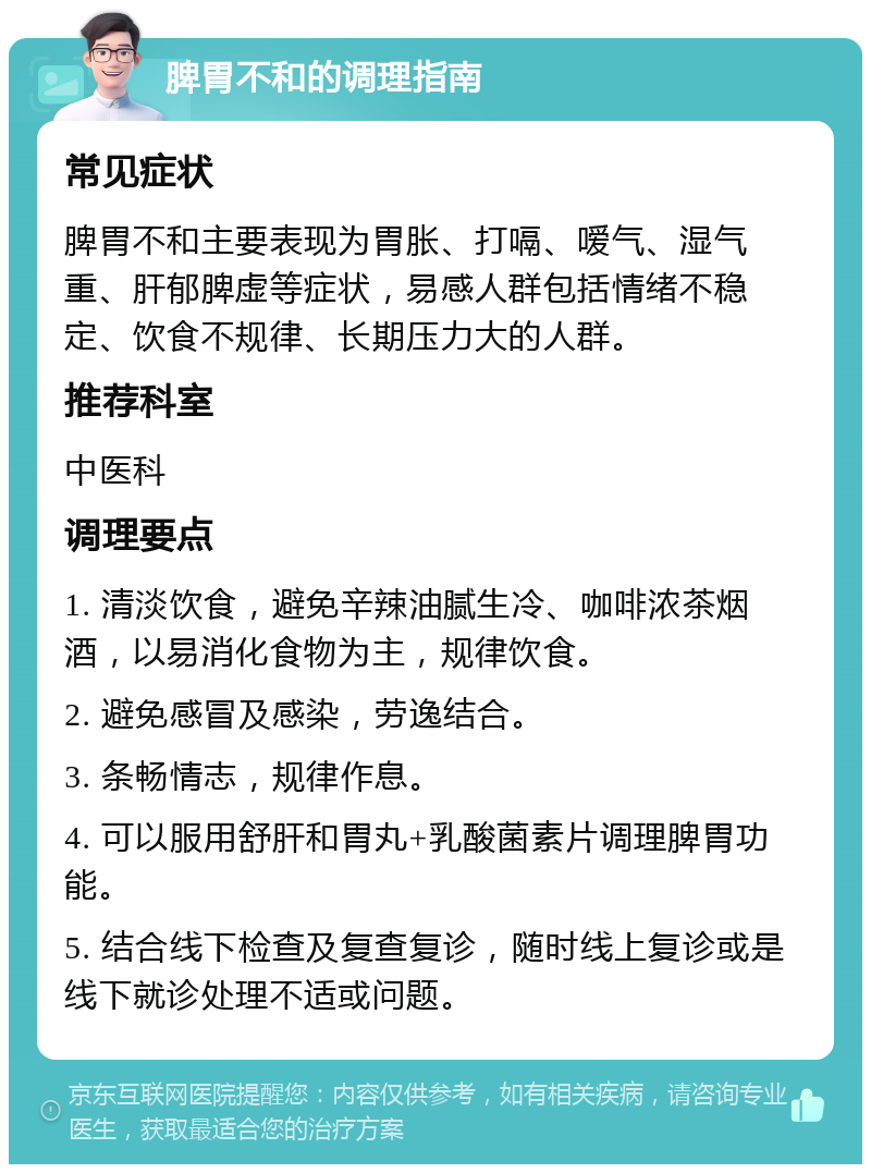 脾胃不和的调理指南 常见症状 脾胃不和主要表现为胃胀、打嗝、嗳气、湿气重、肝郁脾虚等症状，易感人群包括情绪不稳定、饮食不规律、长期压力大的人群。 推荐科室 中医科 调理要点 1. 清淡饮食，避免辛辣油腻生冷、咖啡浓茶烟酒，以易消化食物为主，规律饮食。 2. 避免感冒及感染，劳逸结合。 3. 条畅情志，规律作息。 4. 可以服用舒肝和胃丸+乳酸菌素片调理脾胃功能。 5. 结合线下检查及复查复诊，随时线上复诊或是线下就诊处理不适或问题。