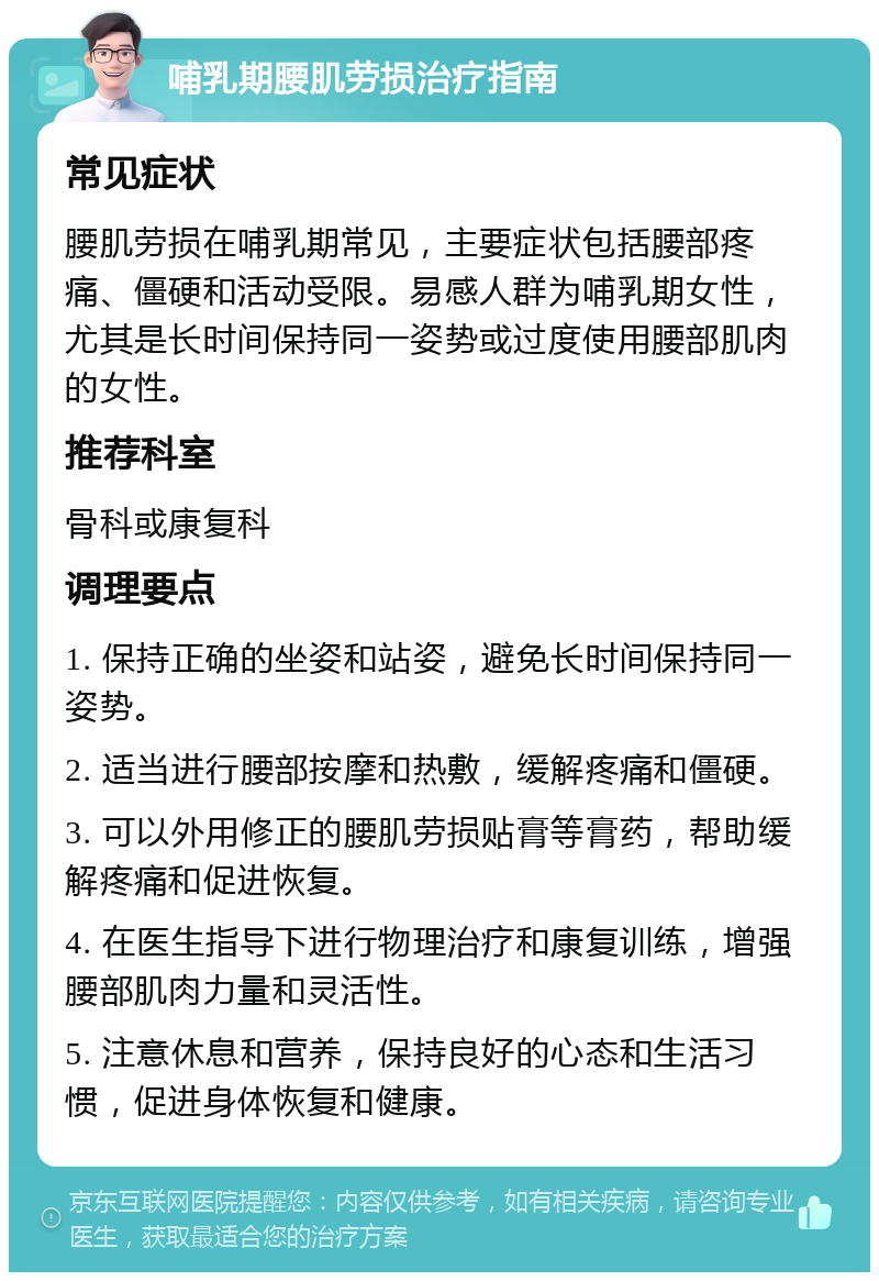 哺乳期腰肌劳损治疗指南 常见症状 腰肌劳损在哺乳期常见，主要症状包括腰部疼痛、僵硬和活动受限。易感人群为哺乳期女性，尤其是长时间保持同一姿势或过度使用腰部肌肉的女性。 推荐科室 骨科或康复科 调理要点 1. 保持正确的坐姿和站姿，避免长时间保持同一姿势。 2. 适当进行腰部按摩和热敷，缓解疼痛和僵硬。 3. 可以外用修正的腰肌劳损贴膏等膏药，帮助缓解疼痛和促进恢复。 4. 在医生指导下进行物理治疗和康复训练，增强腰部肌肉力量和灵活性。 5. 注意休息和营养，保持良好的心态和生活习惯，促进身体恢复和健康。