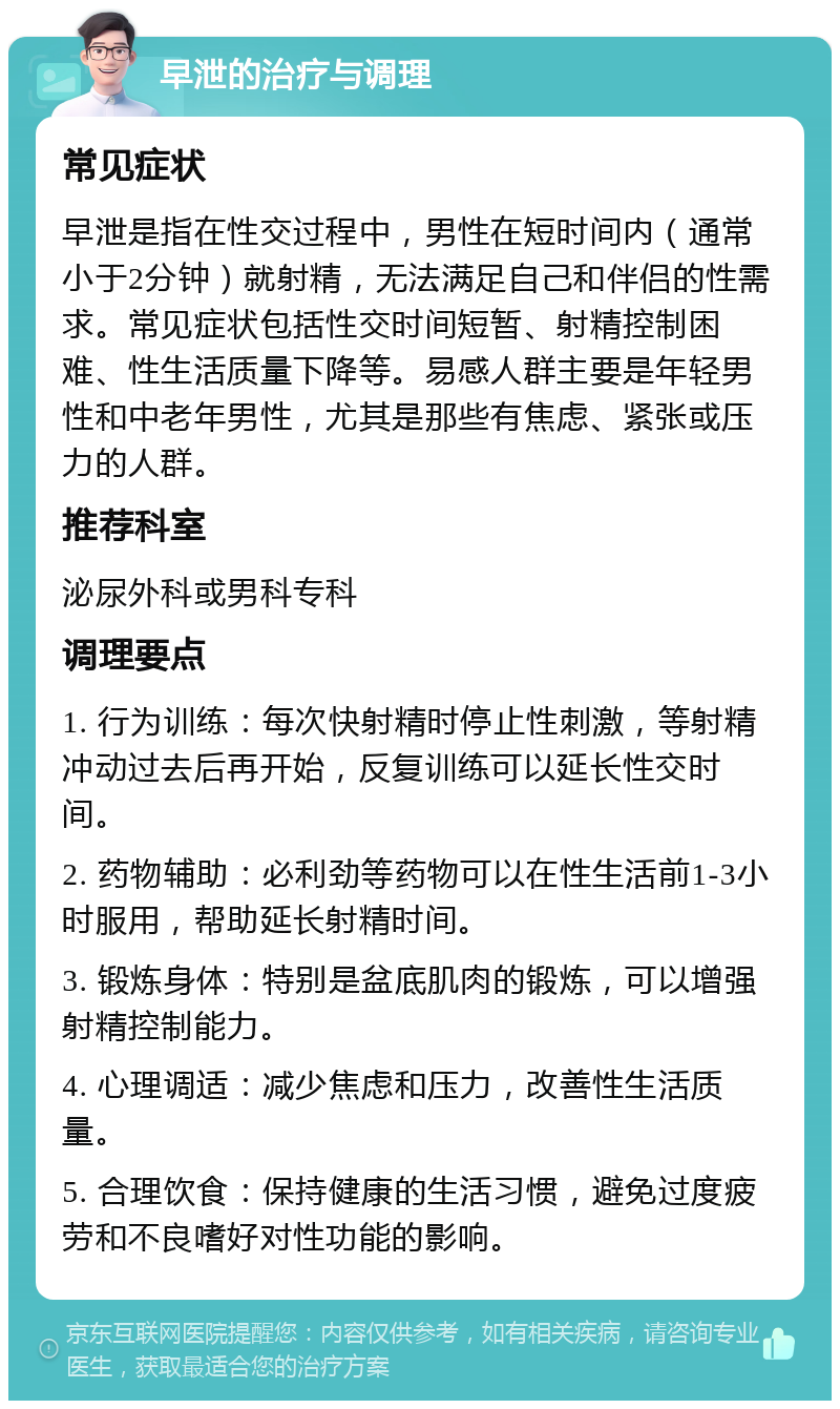 早泄的治疗与调理 常见症状 早泄是指在性交过程中，男性在短时间内（通常小于2分钟）就射精，无法满足自己和伴侣的性需求。常见症状包括性交时间短暂、射精控制困难、性生活质量下降等。易感人群主要是年轻男性和中老年男性，尤其是那些有焦虑、紧张或压力的人群。 推荐科室 泌尿外科或男科专科 调理要点 1. 行为训练：每次快射精时停止性刺激，等射精冲动过去后再开始，反复训练可以延长性交时间。 2. 药物辅助：必利劲等药物可以在性生活前1-3小时服用，帮助延长射精时间。 3. 锻炼身体：特别是盆底肌肉的锻炼，可以增强射精控制能力。 4. 心理调适：减少焦虑和压力，改善性生活质量。 5. 合理饮食：保持健康的生活习惯，避免过度疲劳和不良嗜好对性功能的影响。