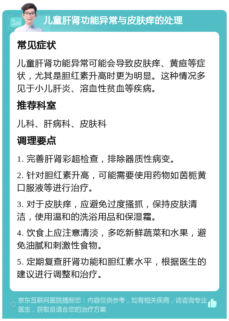 儿童肝肾功能异常与皮肤痒的处理 常见症状 儿童肝肾功能异常可能会导致皮肤痒、黄疸等症状，尤其是胆红素升高时更为明显。这种情况多见于小儿肝炎、溶血性贫血等疾病。 推荐科室 儿科、肝病科、皮肤科 调理要点 1. 完善肝肾彩超检查，排除器质性病变。 2. 针对胆红素升高，可能需要使用药物如茵栀黄口服液等进行治疗。 3. 对于皮肤痒，应避免过度搔抓，保持皮肤清洁，使用温和的洗浴用品和保湿霜。 4. 饮食上应注意清淡，多吃新鲜蔬菜和水果，避免油腻和刺激性食物。 5. 定期复查肝肾功能和胆红素水平，根据医生的建议进行调整和治疗。