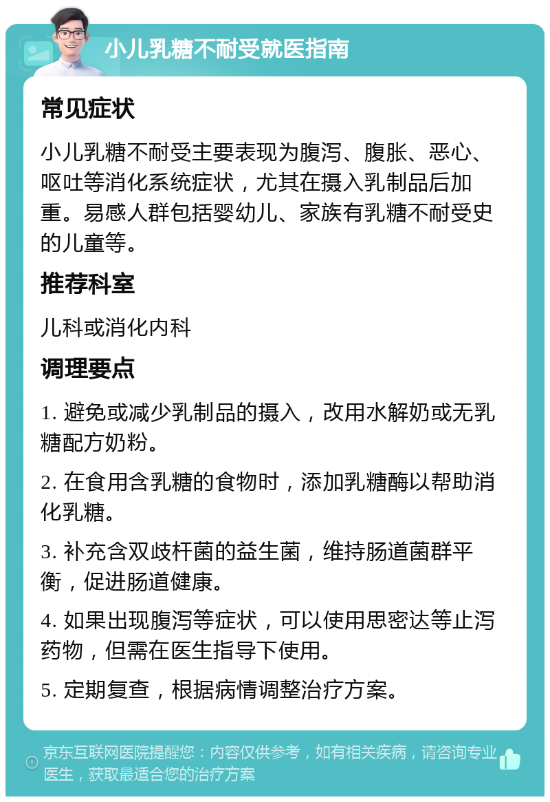 小儿乳糖不耐受就医指南 常见症状 小儿乳糖不耐受主要表现为腹泻、腹胀、恶心、呕吐等消化系统症状，尤其在摄入乳制品后加重。易感人群包括婴幼儿、家族有乳糖不耐受史的儿童等。 推荐科室 儿科或消化内科 调理要点 1. 避免或减少乳制品的摄入，改用水解奶或无乳糖配方奶粉。 2. 在食用含乳糖的食物时，添加乳糖酶以帮助消化乳糖。 3. 补充含双歧杆菌的益生菌，维持肠道菌群平衡，促进肠道健康。 4. 如果出现腹泻等症状，可以使用思密达等止泻药物，但需在医生指导下使用。 5. 定期复查，根据病情调整治疗方案。