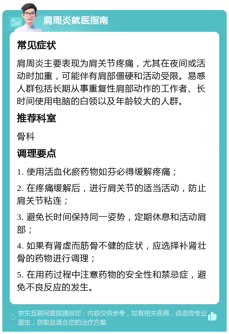 肩周炎就医指南 常见症状 肩周炎主要表现为肩关节疼痛，尤其在夜间或活动时加重，可能伴有肩部僵硬和活动受限。易感人群包括长期从事重复性肩部动作的工作者、长时间使用电脑的白领以及年龄较大的人群。 推荐科室 骨科 调理要点 1. 使用活血化瘀药物如芬必得缓解疼痛； 2. 在疼痛缓解后，进行肩关节的适当活动，防止肩关节粘连； 3. 避免长时间保持同一姿势，定期休息和活动肩部； 4. 如果有肾虚而筋骨不健的症状，应选择补肾壮骨的药物进行调理； 5. 在用药过程中注意药物的安全性和禁忌症，避免不良反应的发生。