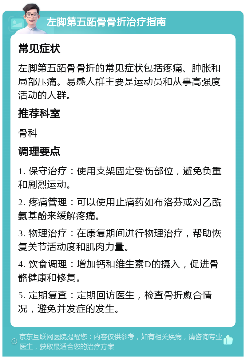 左脚第五跖骨骨折治疗指南 常见症状 左脚第五跖骨骨折的常见症状包括疼痛、肿胀和局部压痛。易感人群主要是运动员和从事高强度活动的人群。 推荐科室 骨科 调理要点 1. 保守治疗：使用支架固定受伤部位，避免负重和剧烈运动。 2. 疼痛管理：可以使用止痛药如布洛芬或对乙酰氨基酚来缓解疼痛。 3. 物理治疗：在康复期间进行物理治疗，帮助恢复关节活动度和肌肉力量。 4. 饮食调理：增加钙和维生素D的摄入，促进骨骼健康和修复。 5. 定期复查：定期回访医生，检查骨折愈合情况，避免并发症的发生。