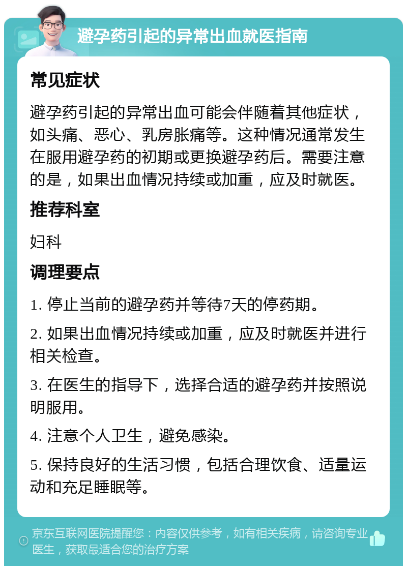 避孕药引起的异常出血就医指南 常见症状 避孕药引起的异常出血可能会伴随着其他症状，如头痛、恶心、乳房胀痛等。这种情况通常发生在服用避孕药的初期或更换避孕药后。需要注意的是，如果出血情况持续或加重，应及时就医。 推荐科室 妇科 调理要点 1. 停止当前的避孕药并等待7天的停药期。 2. 如果出血情况持续或加重，应及时就医并进行相关检查。 3. 在医生的指导下，选择合适的避孕药并按照说明服用。 4. 注意个人卫生，避免感染。 5. 保持良好的生活习惯，包括合理饮食、适量运动和充足睡眠等。