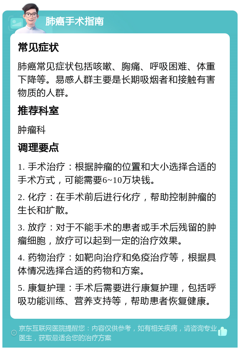 肺癌手术指南 常见症状 肺癌常见症状包括咳嗽、胸痛、呼吸困难、体重下降等。易感人群主要是长期吸烟者和接触有害物质的人群。 推荐科室 肿瘤科 调理要点 1. 手术治疗：根据肿瘤的位置和大小选择合适的手术方式，可能需要6~10万块钱。 2. 化疗：在手术前后进行化疗，帮助控制肿瘤的生长和扩散。 3. 放疗：对于不能手术的患者或手术后残留的肿瘤细胞，放疗可以起到一定的治疗效果。 4. 药物治疗：如靶向治疗和免疫治疗等，根据具体情况选择合适的药物和方案。 5. 康复护理：手术后需要进行康复护理，包括呼吸功能训练、营养支持等，帮助患者恢复健康。