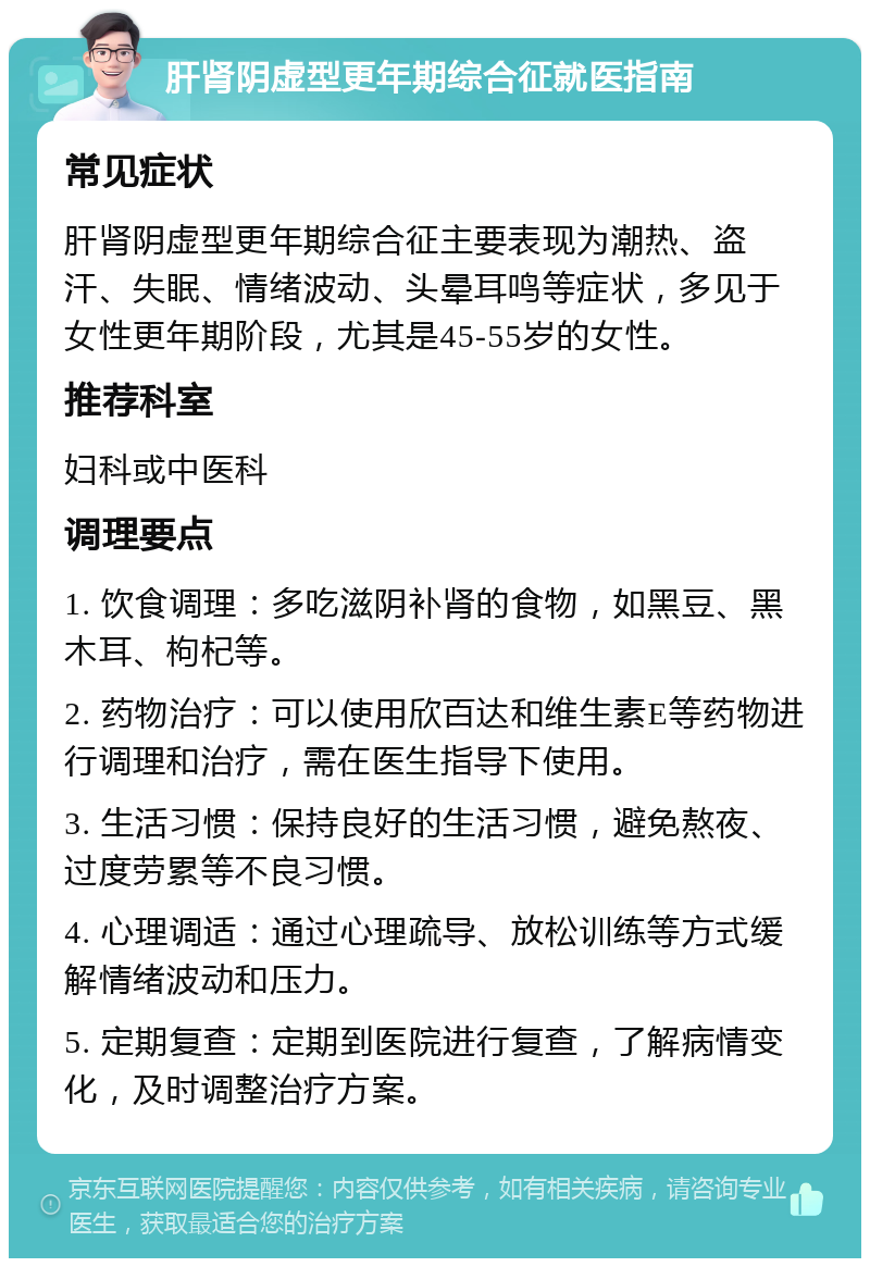 肝肾阴虚型更年期综合征就医指南 常见症状 肝肾阴虚型更年期综合征主要表现为潮热、盗汗、失眠、情绪波动、头晕耳鸣等症状，多见于女性更年期阶段，尤其是45-55岁的女性。 推荐科室 妇科或中医科 调理要点 1. 饮食调理：多吃滋阴补肾的食物，如黑豆、黑木耳、枸杞等。 2. 药物治疗：可以使用欣百达和维生素E等药物进行调理和治疗，需在医生指导下使用。 3. 生活习惯：保持良好的生活习惯，避免熬夜、过度劳累等不良习惯。 4. 心理调适：通过心理疏导、放松训练等方式缓解情绪波动和压力。 5. 定期复查：定期到医院进行复查，了解病情变化，及时调整治疗方案。