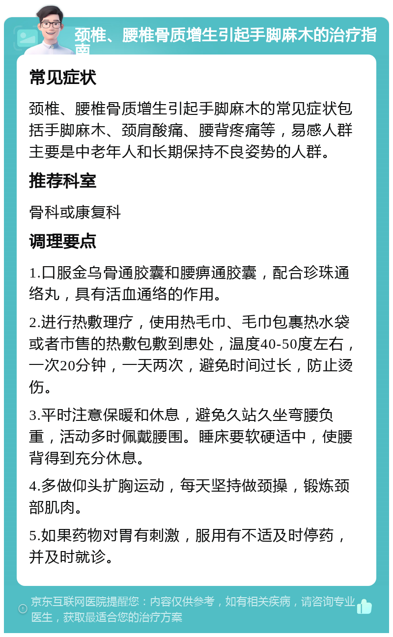 颈椎、腰椎骨质增生引起手脚麻木的治疗指南 常见症状 颈椎、腰椎骨质增生引起手脚麻木的常见症状包括手脚麻木、颈肩酸痛、腰背疼痛等，易感人群主要是中老年人和长期保持不良姿势的人群。 推荐科室 骨科或康复科 调理要点 1.口服金乌骨通胶囊和腰痹通胶囊，配合珍珠通络丸，具有活血通络的作用。 2.进行热敷理疗，使用热毛巾、毛巾包裹热水袋或者市售的热敷包敷到患处，温度40-50度左右，一次20分钟，一天两次，避免时间过长，防止烫伤。 3.平时注意保暖和休息，避免久站久坐弯腰负重，活动多时佩戴腰围。睡床要软硬适中，使腰背得到充分休息。 4.多做仰头扩胸运动，每天坚持做颈操，锻炼颈部肌肉。 5.如果药物对胃有刺激，服用有不适及时停药，并及时就诊。