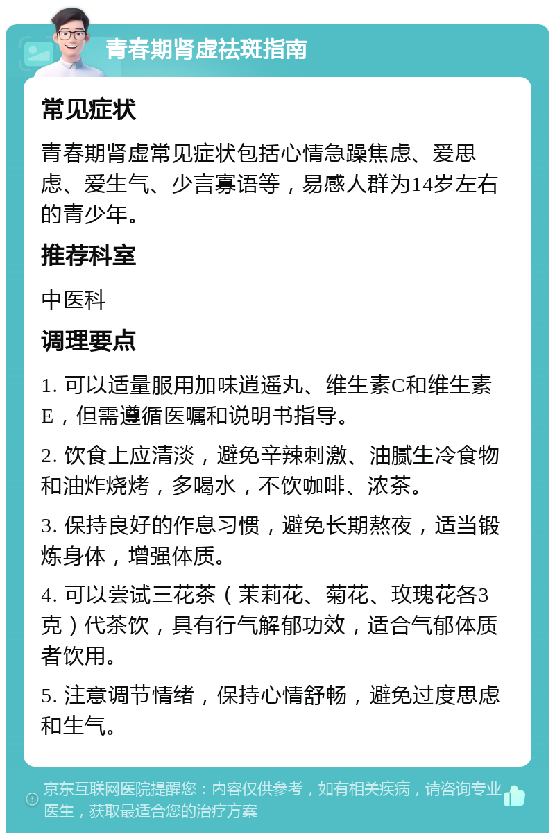 青春期肾虚祛斑指南 常见症状 青春期肾虚常见症状包括心情急躁焦虑、爱思虑、爱生气、少言寡语等，易感人群为14岁左右的青少年。 推荐科室 中医科 调理要点 1. 可以适量服用加味逍遥丸、维生素C和维生素E，但需遵循医嘱和说明书指导。 2. 饮食上应清淡，避免辛辣刺激、油腻生冷食物和油炸烧烤，多喝水，不饮咖啡、浓茶。 3. 保持良好的作息习惯，避免长期熬夜，适当锻炼身体，增强体质。 4. 可以尝试三花茶（茉莉花、菊花、玫瑰花各3克）代茶饮，具有行气解郁功效，适合气郁体质者饮用。 5. 注意调节情绪，保持心情舒畅，避免过度思虑和生气。