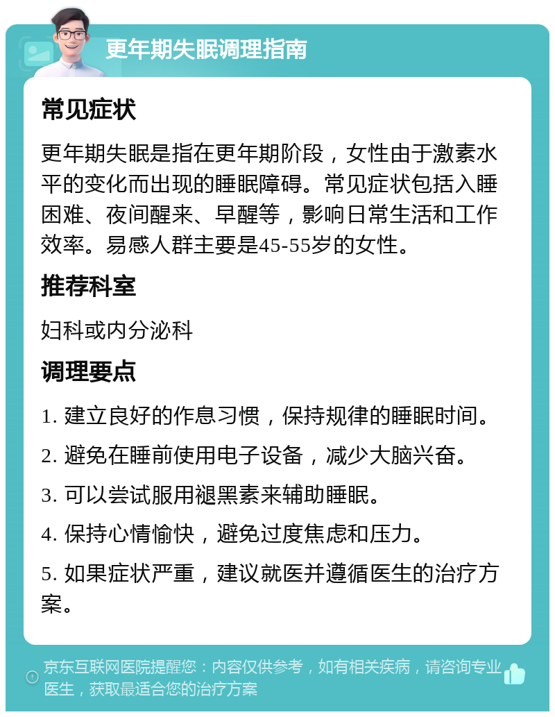 更年期失眠调理指南 常见症状 更年期失眠是指在更年期阶段，女性由于激素水平的变化而出现的睡眠障碍。常见症状包括入睡困难、夜间醒来、早醒等，影响日常生活和工作效率。易感人群主要是45-55岁的女性。 推荐科室 妇科或内分泌科 调理要点 1. 建立良好的作息习惯，保持规律的睡眠时间。 2. 避免在睡前使用电子设备，减少大脑兴奋。 3. 可以尝试服用褪黑素来辅助睡眠。 4. 保持心情愉快，避免过度焦虑和压力。 5. 如果症状严重，建议就医并遵循医生的治疗方案。