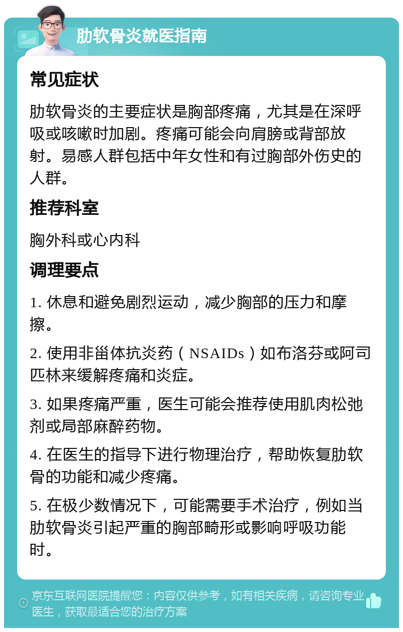 肋软骨炎就医指南 常见症状 肋软骨炎的主要症状是胸部疼痛，尤其是在深呼吸或咳嗽时加剧。疼痛可能会向肩膀或背部放射。易感人群包括中年女性和有过胸部外伤史的人群。 推荐科室 胸外科或心内科 调理要点 1. 休息和避免剧烈运动，减少胸部的压力和摩擦。 2. 使用非甾体抗炎药（NSAIDs）如布洛芬或阿司匹林来缓解疼痛和炎症。 3. 如果疼痛严重，医生可能会推荐使用肌肉松弛剂或局部麻醉药物。 4. 在医生的指导下进行物理治疗，帮助恢复肋软骨的功能和减少疼痛。 5. 在极少数情况下，可能需要手术治疗，例如当肋软骨炎引起严重的胸部畸形或影响呼吸功能时。