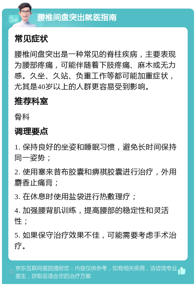 腰椎间盘突出就医指南 常见症状 腰椎间盘突出是一种常见的脊柱疾病，主要表现为腰部疼痛，可能伴随着下肢疼痛、麻木或无力感。久坐、久站、负重工作等都可能加重症状，尤其是40岁以上的人群更容易受到影响。 推荐科室 骨科 调理要点 1. 保持良好的坐姿和睡眠习惯，避免长时间保持同一姿势； 2. 使用塞来昔布胶囊和痹祺胶囊进行治疗，外用麝香止痛膏； 3. 在休息时使用盐袋进行热敷理疗； 4. 加强腰背肌训练，提高腰部的稳定性和灵活性； 5. 如果保守治疗效果不佳，可能需要考虑手术治疗。