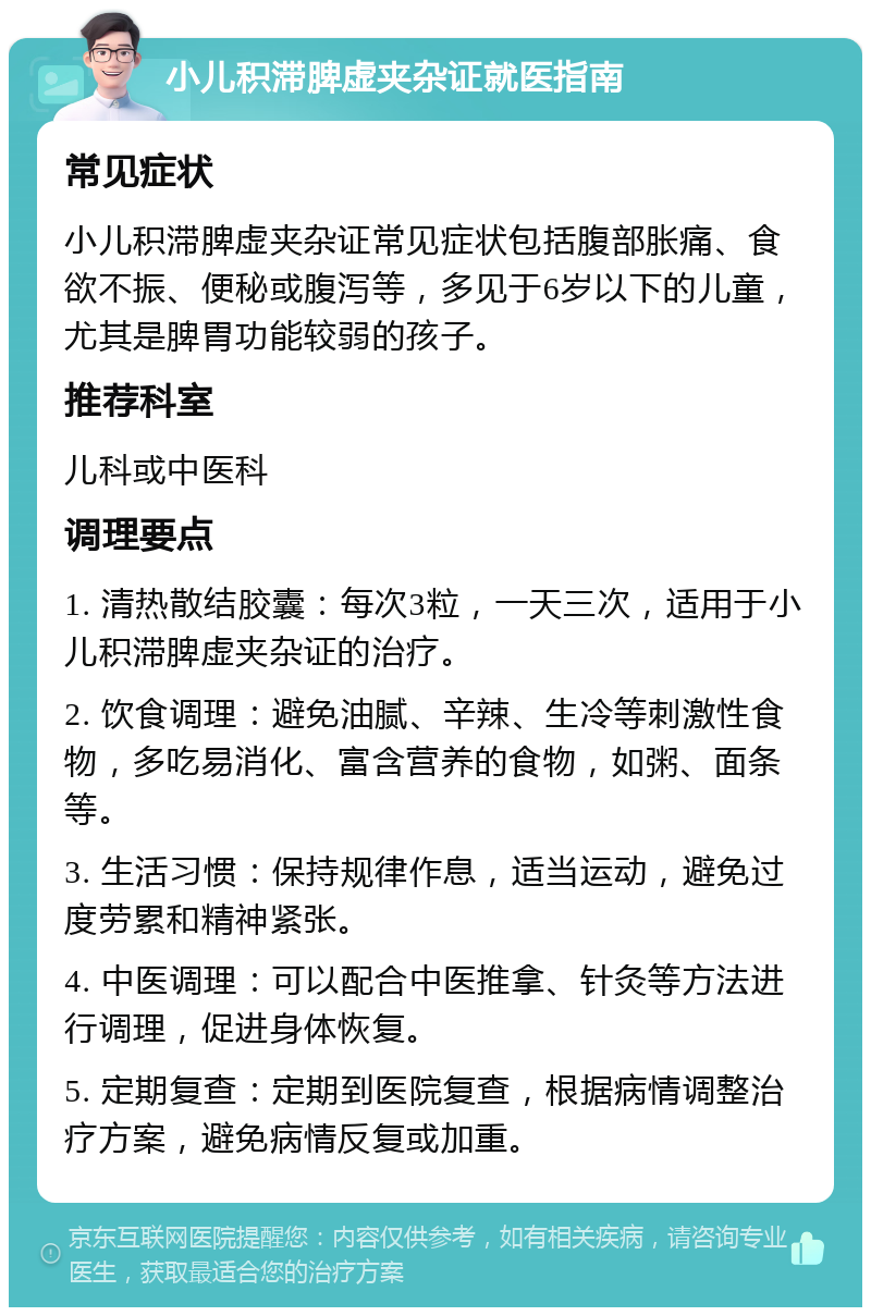 小儿积滞脾虚夹杂证就医指南 常见症状 小儿积滞脾虚夹杂证常见症状包括腹部胀痛、食欲不振、便秘或腹泻等，多见于6岁以下的儿童，尤其是脾胃功能较弱的孩子。 推荐科室 儿科或中医科 调理要点 1. 清热散结胶囊：每次3粒，一天三次，适用于小儿积滞脾虚夹杂证的治疗。 2. 饮食调理：避免油腻、辛辣、生冷等刺激性食物，多吃易消化、富含营养的食物，如粥、面条等。 3. 生活习惯：保持规律作息，适当运动，避免过度劳累和精神紧张。 4. 中医调理：可以配合中医推拿、针灸等方法进行调理，促进身体恢复。 5. 定期复查：定期到医院复查，根据病情调整治疗方案，避免病情反复或加重。