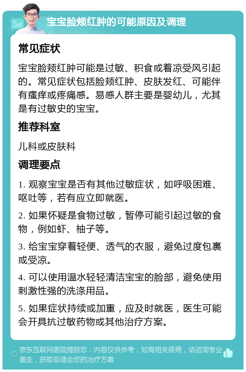 宝宝脸颊红肿的可能原因及调理 常见症状 宝宝脸颊红肿可能是过敏、积食或着凉受风引起的。常见症状包括脸颊红肿、皮肤发红、可能伴有瘙痒或疼痛感。易感人群主要是婴幼儿，尤其是有过敏史的宝宝。 推荐科室 儿科或皮肤科 调理要点 1. 观察宝宝是否有其他过敏症状，如呼吸困难、呕吐等，若有应立即就医。 2. 如果怀疑是食物过敏，暂停可能引起过敏的食物，例如虾、柚子等。 3. 给宝宝穿着轻便、透气的衣服，避免过度包裹或受凉。 4. 可以使用温水轻轻清洁宝宝的脸部，避免使用刺激性强的洗涤用品。 5. 如果症状持续或加重，应及时就医，医生可能会开具抗过敏药物或其他治疗方案。